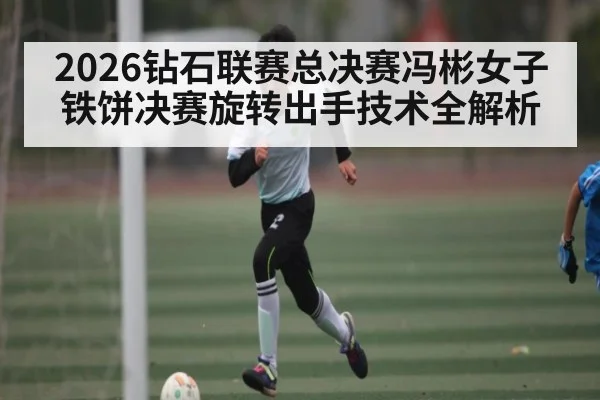 2026钻石联赛总决赛冯彬女子铁饼决赛旋转出手技术全解析