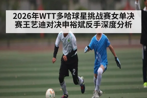 2026年WTT多哈球星挑战赛女单决赛王艺迪对决申裕斌反手深度分析
